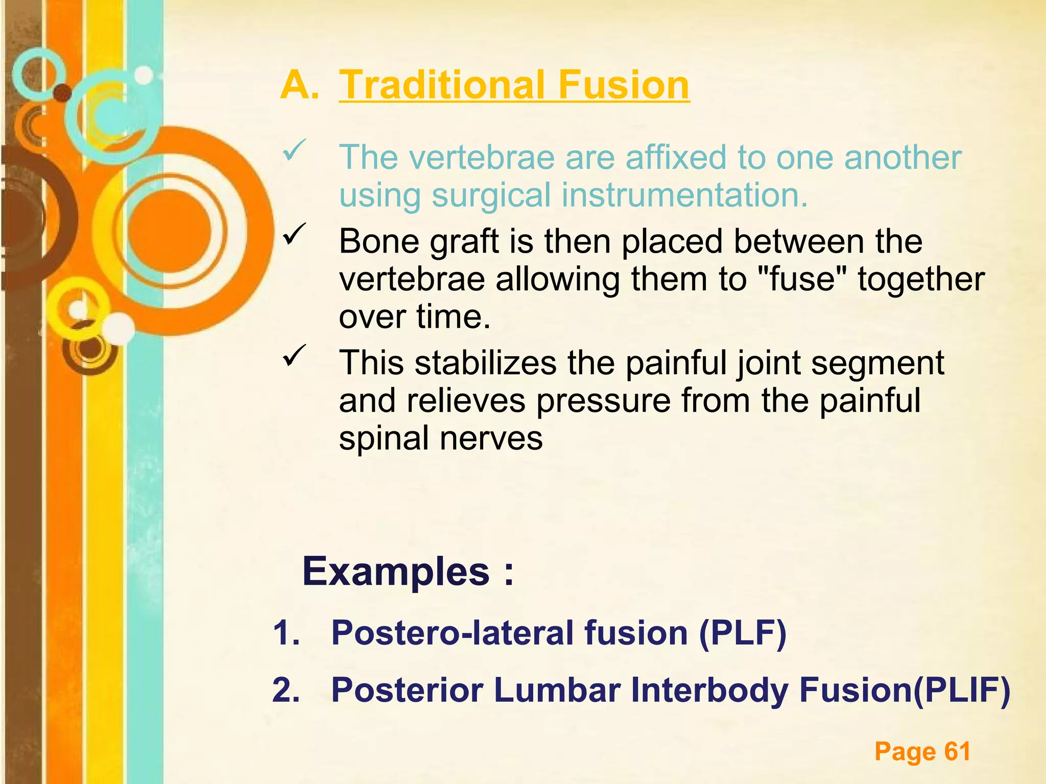 A. Traditional Fusion
 The vertebrae are affixed to one another
using surgical instrumentation.
 Bone graft is then placed between the
vertebrae allowing them to "fuse" together
over time.
 This stabilizes the painful joint segment
and relieves pressure from the painful
spinal nerves

Examples :
1. Postero-lateral fusion (PLF)
2. Posterior Lumbar Interbody Fusion(PLIF)
Free Powerpoint Templates

Page 61

 