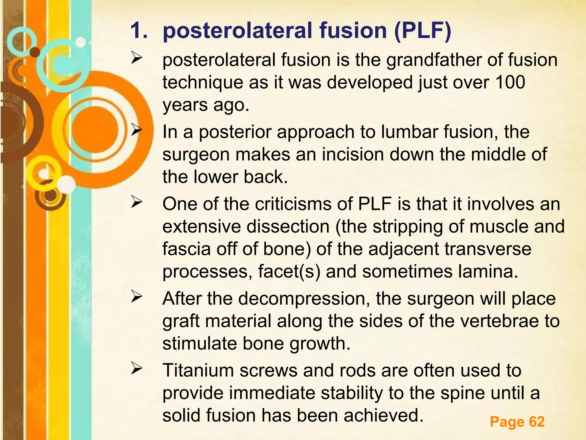 1. posterolateral fusion (PLF)
 posterolateral fusion is the grandfather of fusion
technique as it was developed just over 100
years ago.
 In a posterior approach to lumbar fusion, the
surgeon makes an incision down the middle of
the lower back.
 One of the criticisms of PLF is that it involves an
extensive dissection (the stripping of muscle and
fascia off of bone) of the adjacent transverse
processes, facet(s) and sometimes lamina.
 After the decompression, the surgeon will place
graft material along the sides of the vertebrae to
stimulate bone growth.
 Titanium screws and rods are often used to
provide immediate stability to the spine until a
Free has been achieved
solid fusionPowerpoint Templates .
Page 62

 