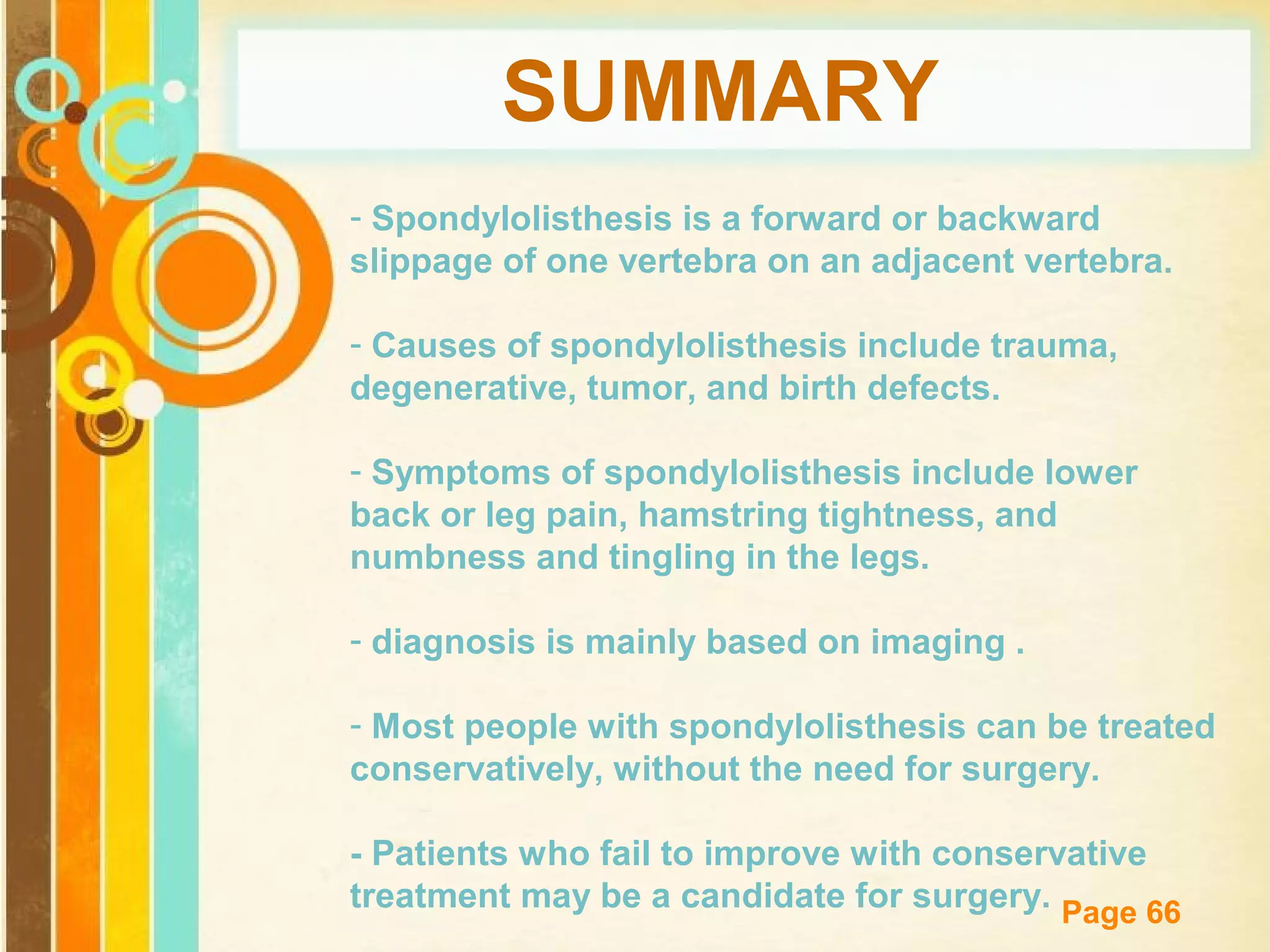 SUMMARY
- Spondylolisthesis is a forward or backward
slippage of one vertebra on an adjacent vertebra.
- Causes of spondylolisthesis include trauma,
degenerative, tumor, and birth defects.
- Symptoms of spondylolisthesis include lower
back or leg pain, hamstring tightness, and
numbness and tingling in the legs.
- diagnosis is mainly based on imaging .
- Most people with spondylolisthesis can be treated
conservatively, without the need for surgery.
- Patients who fail to improve with conservative
Free Powerpoint Templates
treatment may be a candidate for surgery. Page 66

 