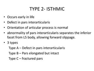 TYPE 2- ISTHMIC
• Occurs early in life
• Defect in pars interarticularis
• Orientation of articular process is normal
• abnormality of pars interarticularis separates the inferior
facet from L5 body, allowing forward slippage.
• 3 types
Type A – Defect in pars interarticularis
Type B – Pars elongated but intact
Type C – fractured pars
 