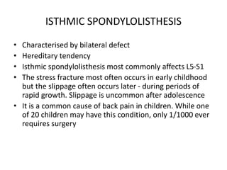 ISTHMIC SPONDYLOLISTHESIS
• Characterised by bilateral defect
• Hereditary tendency
• Isthmic spondylolisthesis most commonly affects L5-S1
• The stress fracture most often occurs in early childhood
but the slippage often occurs later - during periods of
rapid growth. Slippage is uncommon after adolescence
• It is a common cause of back pain in children. While one
of 20 children may have this condition, only 1/1000 ever
requires surgery
 