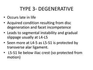 TYPE 3- DEGENERATIVE
• Occurs late in life
• Acquired condition resulting from disc
degeneration and facet incompetence
• Leads to segmental instability and gradual
slippage usually at L4-L5
• Seen more at L4-5 as L5-S1 is protected by
transverse alar ligament.
• L5-S1 lie below iliac crest (so protected from
motion)
 