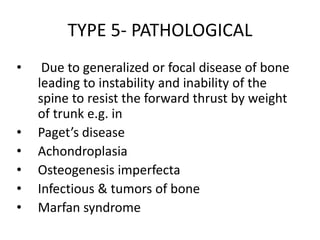 TYPE 5- PATHOLOGICAL
• Due to generalized or focal disease of bone
leading to instability and inability of the
spine to resist the forward thrust by weight
of trunk e.g. in
• Paget’s disease
• Achondroplasia
• Osteogenesis imperfecta
• Infectious & tumors of bone
• Marfan syndrome
 