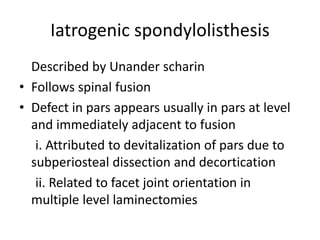 Iatrogenic spondylolisthesis
Described by Unander scharin
• Follows spinal fusion
• Defect in pars appears usually in pars at level
and immediately adjacent to fusion
i. Attributed to devitalization of pars due to
subperiosteal dissection and decortication
ii. Related to facet joint orientation in
multiple level laminectomies
 