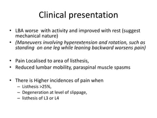 Clinical presentation
• LBA worse with activity and improved with rest (suggest
mechanical nature)
• (Maneuvers involving hyperextension and rotation, such as
standing on one leg while leaning backward worsens pain)
• Pain Localised to area of listhesis,
• Reduced lumbar mobility, paraspinal muscle spasms
• There is Higher incidences of pain when
– Listhesis >25%,
– Degeneration at level of slippage,
– listhesis of L3 or L4
 