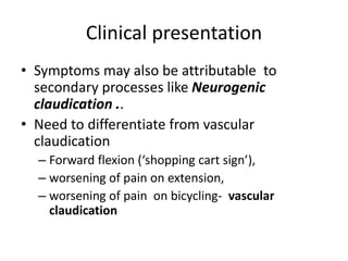 Clinical presentation
• Symptoms may also be attributable to
secondary processes like Neurogenic
claudication ..
• Need to differentiate from vascular
claudication
– Forward flexion (‘shopping cart sign’),
– worsening of pain on extension,
– worsening of pain on bicycling- vascular
claudication
 