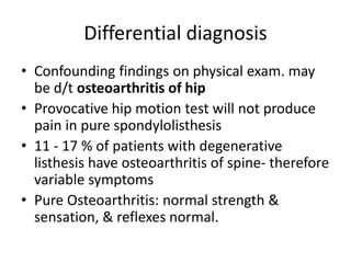 Differential diagnosis
• Confounding findings on physical exam. may
be d/t osteoarthritis of hip
• Provocative hip motion test will not produce
pain in pure spondylolisthesis
• 11 - 17 % of patients with degenerative
listhesis have osteoarthritis of spine- therefore
variable symptoms
• Pure Osteoarthritis: normal strength &
sensation, & reflexes normal.
 