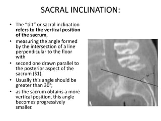 SACRAL INCLINATION:
• The “tilt” or sacral inclination
refers to the vertical position
of the sacrum,
• measuring the angle formed
by the intersection of a line
perpendicular to the floor
with
• second one drawn parallel to
the posterior aspect of the
sacrum (S1).
• Usually this angle should be
greater than 30°;
• as the sacrum obtains a more
vertical position, this angle
becomes progressively
smaller.
 