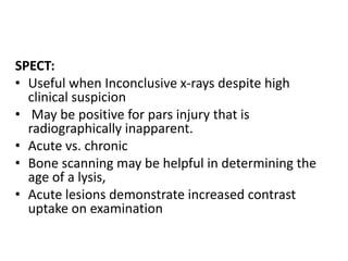 SPECT:
• Useful when Inconclusive x-rays despite high
clinical suspicion
• May be positive for pars injury that is
radiographically inapparent.
• Acute vs. chronic
• Bone scanning may be helpful in determining the
age of a lysis,
• Acute lesions demonstrate increased contrast
uptake on examination
 