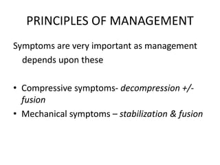 PRINCIPLES OF MANAGEMENT
Symptoms are very important as management
depends upon these
• Compressive symptoms- decompression +/-
fusion
• Mechanical symptoms – stabilization & fusion
 