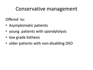 Conservative management
Offered to:
• Asymptomatic patients
• young patients with spondylolysis
• low grade listhesis
• older patients with non-disabling DSO
 