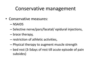 Conservative management
• Conservative measures:
– NSAIDS
– Selective nerve/pars/facetal/ epidural injections,
– brace therapy,
– restriction of athletic activities,
– Physical therapy to augment muscle strength
– bed rest (3-5days of rest till acute episode of pain
subsides)
 