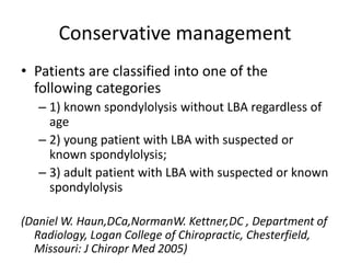 Conservative management
• Patients are classified into one of the
following categories
– 1) known spondylolysis without LBA regardless of
age
– 2) young patient with LBA with suspected or
known spondylolysis;
– 3) adult patient with LBA with suspected or known
spondylolysis
(Daniel W. Haun,DCa,NormanW. Kettner,DC , Department of
Radiology, Logan College of Chiropractic, Chesterfield,
Missouri: J Chiropr Med 2005)
 