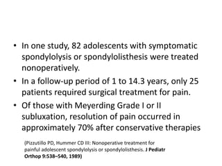 • In one study, 82 adolescents with symptomatic
spondylolysis or spondylolisthesis were treated
nonoperatively.
• In a follow-up period of 1 to 14.3 years, only 25
patients required surgical treatment for pain.
• Of those with Meyerding Grade I or II
subluxation, resolution of pain occurred in
approximately 70% after conservative therapies
(Pizzutillo PD, Hummer CD III: Nonoperative treatment for
painful adolescent spondylolysis or spondylolisthesis. J Pediatr
Orthop 9:538–540, 1989)
 