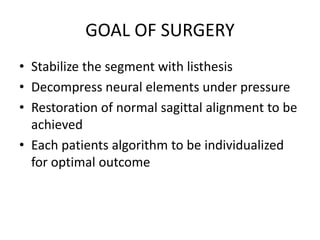 GOAL OF SURGERY
• Stabilize the segment with listhesis
• Decompress neural elements under pressure
• Restoration of normal sagittal alignment to be
achieved
• Each patients algorithm to be individualized
for optimal outcome
 