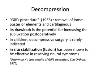 Decompression
• “Gill’s procedure” (1955) : removal of loose
posterior elements and cartilaginous
• Its drawback is the potential for increasing the
subluxation postoperatively
• In children, decompressive surgery is rarely
indicated
• in situ stabilization (fusion) has been shown to
be effective in resolving neural symptoms
(Osterman K : Late results of Gill’s operation, Clin Orthop.
1976)
 