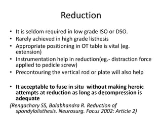 Reduction
• It is seldom required in low grade ISO or DSO.
• Rarely achieved in high grade listhesis
• Appropriate positioning in OT table is vital (eg.
extension)
• Instrumentation help in reduction(eg.- distraction force
applied to pedicle screw)
• Precontouring the vertical rod or plate will also help
• It acceptable to fuse in situ without making heroic
attempts at reduction as long as decompression is
adequate
(Rengachary SS, Balabhandra R. Reduction of
spondylolisthesis. Neurosurg. Focus 2002: Article 2)
 