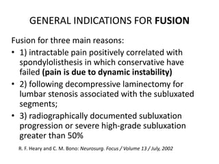 GENERAL INDICATIONS FOR FUSION
Fusion for three main reasons:
• 1) intractable pain positively correlated with
spondylolisthesis in which conservative have
failed (pain is due to dynamic instability)
• 2) following decompressive laminectomy for
lumbar stenosis associated with the subluxated
segments;
• 3) radiographically documented subluxation
progression or severe high-grade subluxation
greater than 50%
R. F. Heary and C. M. Bono: Neurosurg. Focus / Volume 13 / July, 2002
 