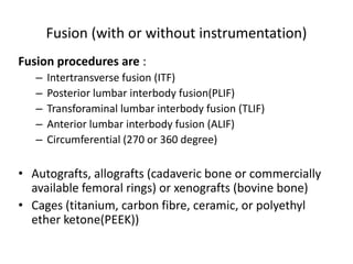 Fusion (with or without instrumentation)
Fusion procedures are :
– Intertransverse fusion (ITF)
– Posterior lumbar interbody fusion(PLIF)
– Transforaminal lumbar interbody fusion (TLIF)
– Anterior lumbar interbody fusion (ALIF)
– Circumferential (270 or 360 degree)
• Autografts, allografts (cadaveric bone or commercially
available femoral rings) or xenografts (bovine bone)
• Cages (titanium, carbon fibre, ceramic, or polyethyl
ether ketone(PEEK))
 