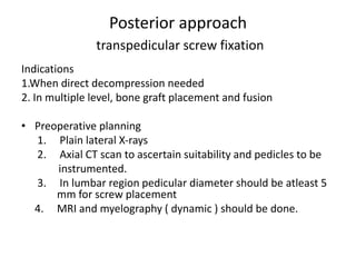 Posterior approach
transpedicular screw fixation
Indications
1.When direct decompression needed
2. In multiple level, bone graft placement and fusion
• Preoperative planning
1. Plain lateral X-rays
2. Axial CT scan to ascertain suitability and pedicles to be
instrumented.
3. In lumbar region pedicular diameter should be atleast 5
mm for screw placement
4. MRI and myelography ( dynamic ) should be done.
 
