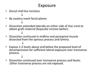 Exposure
• Dorsal mid line incisions

• By cautery reach facial planes

• Dissection extended laterally on either side of iliac crest to
obtain graft material (Separate incision better)

• Dissection continued in midline and paraspinal muscle
dissected from the spinous process and lamina.

• Expose 1-2 levels above and below the proposed level of
decompression for sufficient lateral exposure over transverse
process.

• Dissection continued over transverse process and facets
.Other transverse process are not exposed.
 