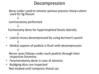 Decompression
Bone cutter used to remove spinous process sharp cutters
used for lig flavum

Laminectomy performed

Facitectomy done for hypertrophied facets laterally

• Lateral recess decompressed by using kerrison’s punch

• Medial aspects of pedicle is flush with decompression

Nerve roots follows under each pedicle through their
respective foramina
• Foramenotomy done in case of stenosis
• Buldging discs are inspected
Not treated until compress thecal sac
 