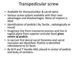 Transpedicular screw
• Available for thoracolumbar & sacral spine
• Various screw system available with their own
advantages and disadvantages. None of implant is
ideal
• Identification of pedicle ( By Tactile , radiologically or
visual)
• Imaginary line from transverse process and line in
sagital plane from superior articular facet gives
centre of pedicle.
• In sacrum first dorsal sacral foramina and sacral
recession are identified. Pedicle is identified
inferolateral to S1 facet.
• By Drill and T Handle AWL placed in center of pedicle
and body of vertebra.
 