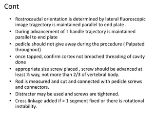 Cont
• Rostrocaudal orientation is determined by lateral fluoroscopic
image tragectory is maintained parallel to end plate .
• During advancement of T handle trajectory is maintained
parallel to end plate
• pedicle should not give away during the procedure ( Palpated
throughout)
• once tapped, confirm cortex not breached threading of cavity
done
• appropriate size screw placed , screw should be advanced at
least ½ way, not more than 2/3 of vertebral body.
• Rod is measured and cut and connected with pedicle screws
and connectors.
• Distracter may be used and screws are tightened.
• Cross linkage added if > 1 segment fixed or there is rotational
instability.
 