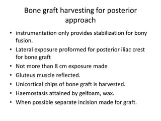 Bone graft harvesting for posterior
approach
• instrumentation only provides stabilization for bony
fusion.
• Lateral exposure proformed for posterior iliac crest
for bone graft
• Not more than 8 cm exposure made
• Gluteus muscle reflected.
• Unicortical chips of bone graft is harvested.
• Haemostasis attained by gelfoam, wax.
• When possible separate incision made for graft.
 