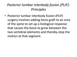 Posterior lumbar interbody fusion [PLIF]-
Principles
• Posterior lumbar interbody fusion (PLIF)
surgery involves adding bone graft to an area
of the spine to set up a biological response
that causes the bone to grow between the
two vertebral elements and thereby stop the
motion at that segment.
 