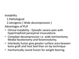 Instability
1.Pathological
2.Iatrogenic ( Wide decompression )
Advantages of PLIF
• Clinical instability : Episodic severe pain with
hypertrophied paraspinal musculature.
• Complete decompression i.e. wide laminectomy.
Medial facetectomy and foraminotomy.
• Interbody fusion give greater surface area beween
bone graft and host bed than on lay technique
• mechanically sound fusion for weight bearing.
 