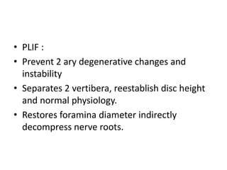 • PLIF :
• Prevent 2 ary degenerative changes and
instability
• Separates 2 vertibera, reestablish disc height
and normal physiology.
• Restores foramina diameter indirectly
decompress nerve roots.
 