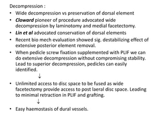 Decompression :
• Wide decompression vs preservation of dorsal element
• Cloward pioneer of procedure advocated wide
decompression by laminotomy and medial facetectomy.
• Lin et al advocated conservation of dorsal elements
• Recent bio mech evaluation showed sig. destabilizing effect of
extensive posterior element removal.
• When pedicle screw fixation supplemented with PLIF we can
do extensive decompression without compromising stability.
Lead to superior decompression, pedicles can easily
identified.

• Unlimited access to disc space to be fused as wide
facetectomy provide access to post laeral disc space. Leading
to minimal retraction in PLIF and grafting.

• Easy haemostasis of dural vessels.
 