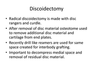 Discoidectomy
• Radical discoidectomy is made with disc
rangers and curdle.
• After removal of disc material osteotome used
to remove additional disc material and
cartilage from end plates.
• Recently drill like reamers are used for same
space created for interbody grafting.
• Important to decompress medial space and
removal of residual disc material.
 