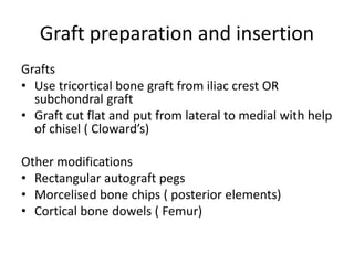 Graft preparation and insertion
Grafts
• Use tricortical bone graft from iliac crest OR
subchondral graft
• Graft cut flat and put from lateral to medial with help
of chisel ( Cloward’s)
Other modifications
• Rectangular autograft pegs
• Morcelised bone chips ( posterior elements)
• Cortical bone dowels ( Femur)
 