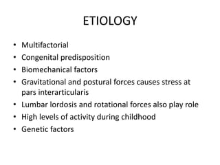 ETIOLOGY
• Multifactorial
• Congenital predisposition
• Biomechanical factors
• Gravitational and postural forces causes stress at
pars interarticularis
• Lumbar lordosis and rotational forces also play role
• High levels of activity during childhood
• Genetic factors
 