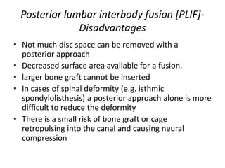 Posterior lumbar interbody fusion [PLIF]-
Disadvantages
• Not much disc space can be removed with a
posterior approach
• Decreased surface area available for a fusion.
• larger bone graft cannot be inserted
• In cases of spinal deformity (e.g. isthmic
spondylolisthesis) a posterior approach alone is more
difficult to reduce the deformity
• There is a small risk of bone graft or cage
retropulsing into the canal and causing neural
compression
 