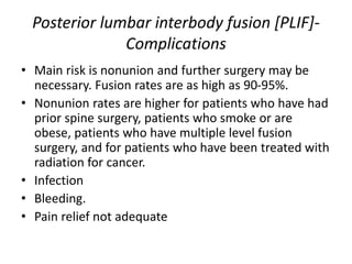 Posterior lumbar interbody fusion [PLIF]-
Complications
• Main risk is nonunion and further surgery may be
necessary. Fusion rates are as high as 90-95%.
• Nonunion rates are higher for patients who have had
prior spine surgery, patients who smoke or are
obese, patients who have multiple level fusion
surgery, and for patients who have been treated with
radiation for cancer.
• Infection
• Bleeding.
• Pain relief not adequate
 