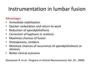 Instrumentation in lumbar fusion
Advantages
• Immediate stabilization
• Quicker ambulation and return to work
• Reduction of spondylolisthesis
• Correction of kyphosis or scoliosis
• Maximise chances of fusion
• Osteoporosis, smokers
• Minimise chances of recurrence of spondylolisthesis or
stenosis
• Better clinical outcome
(Easwaran R et al.: Progress in clinical Neurosciences Vol. 23 , 2009)
 