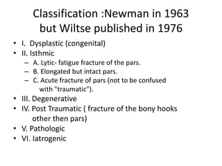 Classification :Newman in 1963
but Wiltse published in 1976
• I. Dysplastic (congenital)
• II. Isthmic
– A. Lytic- fatigue fracture of the pars.
– B. Elongated but intact pars.
– C. Acute fracture of pars (not to be confused
with "traumatic").
• III. Degenerative
• IV. Post Traumatic ( fracture of the bony hooks
other then pars)
• V. Pathologic
• VI. Iatrogenic
 