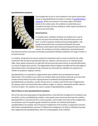 Spondylolisthesis Symptoms<br />left358140The misalignment of one or more vertebrae in the spinal column (also known as spondylolisthesis) can lead to a number of spondylolisthesis symptoms. While most common in the lower region of the back, known as the lumbar spine, this condition can potentially occur throughout the back and neck, leading to a wide range of symptoms at various areas of the body.<br />Spinal Anatomy<br />In a healthy spine, individual vertebrae are stacked one on top of another and span from the base of the skull all the way to the tail bone. In order to keep the vertebrae from grinding together, soft, spongy intervertebral discs are positioned between the bones, effectively cushioning the spine and preventing painful bone-on-bone contact. The vertebrae are further stabilized by intervertebral joints that allow the bones to articulate comfortably, providing the flexibility needed for full range of motion in the back and neck.<br />In a healthy, strong spine, the various anatomical components work in unison to allow for the subtle movements that we take for granted with daily use. However, over the years as an individual grows older, these regular movements can take their toll and cause the spinal column to naturally deteriorate as a result of regular wear and tear. This degeneration doesn’t happen overnight and the early stages of spinal deterioration normally go entirely unnoticed, but eventually the individual may experience a number of symptoms ranging in severity.<br />Spondylolisthesis is an example of a degenerative spine condition that can develop from spinal deterioration. This condition occurs when one vertebra slides out of position and ends up on top of the vertebra directly below it by either slipping forward or backward (retrospondylolisthesis). Spondylolisthesis can develop a number of ways, but it is usually a result of the onset of degenerative disc disease, where the intervertebral disc weakens, bulges, or ruptures, allowing the vertebra above it to fall out of place. This condition can cause a number of spondylolisthesis symptoms.<br />What it Means to Have Spondylolisthesis Symptoms<br />One of the most interesting aspects of spondylolisthesis is that while the misalignment of vertebrae may sound like a serious and debilitating condition, many people never even know they have the condition. Spondylolisthesis is characterized into numerous grades, used to depict the extent of the misalignment, and symptoms vary from grade to grade and patient to patient. An individual with Grade 1 spondylolisthesis, for example, has 0-25 percent misalignment of the vertebra, as opposed to someone with Grade 4 spondylolisthesis, who has 75-100 percent misalignment. So while an individual may have been diagnosed with spondylolisthesis, there are varying degrees of the condition.<br />Additionally, particularly in the earlier stages, spondylolisthesis may be entirely asymptomatic. This is because many of the symptoms commonly associated with the condition are caused not by the vertebral misalignment, but by nerve compression within the spinal column that can occur as a result of the misalignment. But if the misaligned vertebra does not come into contact with the spinal cord or any of the nerves within the canal, the patient may remain unaware of their condition.<br />Symptoms<br />right2647950That being said, there are a number of spondylolisthesis symptoms that a patient with the condition may experience. It doesn’t come as a surprise that the most common symptom associated with the condition is chronic pain experienced locally at the site of the spondylolisthesis. However, when nerve compression occurs, a whole range of different symptoms can follow. This is because a number of nerves branch off the spinal cord in the spinal canal before extending throughout the body. When the regular function of one of these nerves is interfered with by a degenerated disc, spondylolisthesis, or another degenerative spine condition, the muscles and muscle groups innervated by that particular nerve can be affected.<br />Take sciatica, for example. The sciatic nerve is the longest and widest nerve in the body. It begins in the spinal canal in the lumbar region of the spine in the lower back and extends down both legs and into the feet. When the sciatic nerve becomes compressed, the most common symptom associated with this condition isn’t lower back pain, but rather sharp pain in the legs. This is known as radiating or traveling pain, and symptoms like these can make diagnosing the presence of a degenerative spine condition difficult because an individual with leg pain or weakness in an arm usually doesn’t first assume the problem originates in the spine. Then, valuable time can be lost attempting to treat the spondylolisthesis symptoms without actually treating the condition itself.<br />In addition to pain, some of the other spondylolisthesis symptoms that may be experienced include:<br />,[object Object]