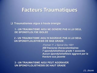 Facteurs Traumatiques
 Traumatismes aigus à haute énergie
1 - UN TRAUMATISME AIGU NE GENERE PAS A LUI SEUL
DE SPONDYLOLYSE ISOLEE
2 - UN TRAUMATISME AIGU N’AGGRAVE PAS A LUI SEUL
UN SPONDYLOLISTHESIS DE BAS GRADE
-Floman Y. J Spinal Dis 1991
300 fractures thoracolombaires
7 spondylolisthésis grade 1 associés
Aucun spondylolisthésis aggravé par la
fracture sus jacente
3 - UN TRAUMATISME AIGU PEUT AGGRAVER
UN SPONDYLOLISTHESIS DE HAUT GRADE
J.L Jouve
 