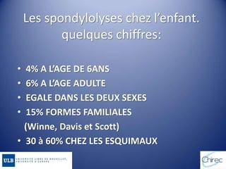 Les spondylolyses chez l’enfant.
quelques chiffres:
• 4% A L’AGE DE 6ANS
• 6% A L’AGE ADULTE
• EGALE DANS LES DEUX SEXES
• 15% FORMES FAMILIALES
(Winne, Davis et Scott)
• 30 à 60% CHEZ LES ESQUIMAUX
 