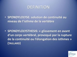 DEFINITION
• SPONDYLOLYSE: solution de continuité au
niveau de l’isthme de la vertèbre
• SPONDYLOLYSTHESIS: « glissement en avant
d’un corps vertébral, provoqué par la rupture
de la continuité ou l’élongation des isthmes »
(TAILLARD)
 