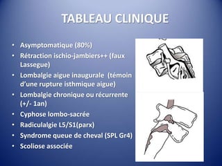TABLEAU CLINIQUE
• Asymptomatique (80%)
• Rétraction ischio-jambiers++ (faux
Lassegue)
• Lombalgie aigue inaugurale (témoin
d’une rupture isthmique aigue)
• Lombalgie chronique ou récurrente
(+/- 1an)
• Cyphose lombo-sacrée
• Radiculalgie L5/S1(parx)
• Syndrome queue de cheval (SPL Gr4)
• Scoliose associée
 