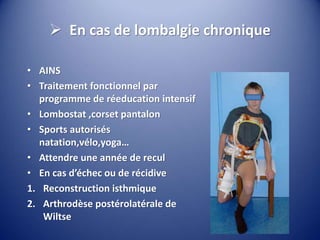  En cas de lombalgie chronique
• AINS
• Traitement fonctionnel par
programme de réeducation intensif
• Lombostat ,corset pantalon
• Sports autorisés
natation,vélo,yoga…
• Attendre une année de recul
• En cas d’échec ou de récidive
1. Reconstruction isthmique
2. Arthrodèse postérolatérale de
Wiltse
 