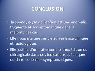 CONCLUSION
• la spondylolyse de l’enfant est une anomalie
fréquente et asymptomatique dans la
majorité des cas.
• Elle nécessite une simple surveillance clinique
et radiologique.
• Elle justifie d’un traitement orthopédique ou
chirurgicale dans des indications spécifiques
ou dans les formes symptomatiques.
 