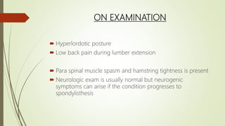 ON EXAMINATION
 Hyperlordotic posture
 Low back pain during lumber extension
 Para spinal muscle spasm and hamstring tightness is present
 Neurologic exam is usually normal but neurogenic
symptoms can arise if the condition progresses to
spondylisthesis
 