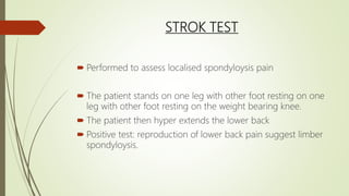 STROK TEST
 Performed to assess localised spondyloysis pain
 The patient stands on one leg with other foot resting on one
leg with other foot resting on the weight bearing knee.
 The patient then hyper extends the lower back
 Positive test: reproduction of lower back pain suggest limber
spondyloysis.
 