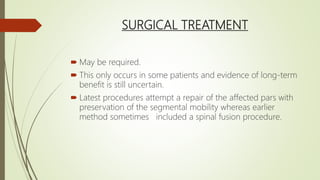 SURGICAL TREATMENT
 May be required.
 This only occurs in some patients and evidence of long-term
benefit is still uncertain.
 Latest procedures attempt a repair of the affected pars with
preservation of the segmental mobility whereas earlier
method sometimes included a spinal fusion procedure.
 